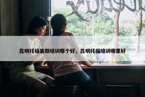 昆明托福暑期培训哪个好，昆明托福培训哪里好