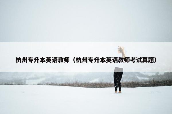 杭州专升本英语教师（杭州专升本英语教师考试真题）