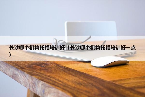 长沙哪个机构托福培训好（长沙哪个机构托福培训好一点）
