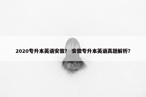 2020专升本英语安徽？ 安徽专升本英语真题解析？