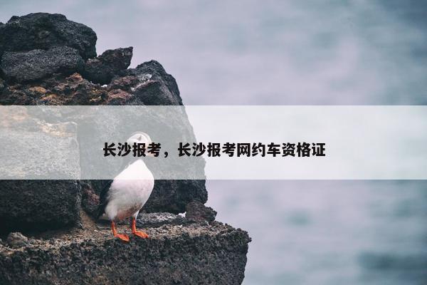 长沙报考，长沙报考网约车资格证