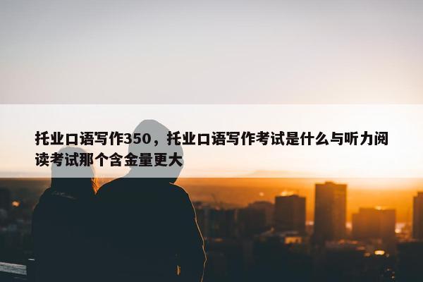 托业口语写作350，托业口语写作考试是什么与听力阅读考试那个含金量更大