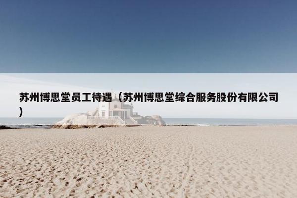 苏州博思堂员工待遇（苏州博思堂综合服务股份有限公司）