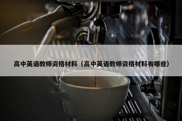 高中英语教师资格材料（高中英语教师资格材料有哪些）