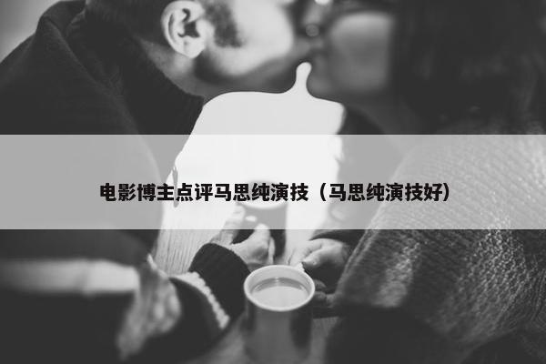 电影博主点评马思纯演技（马思纯演技好）