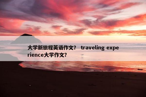 大学新旅程英语作文？ traveling experience大学作文？