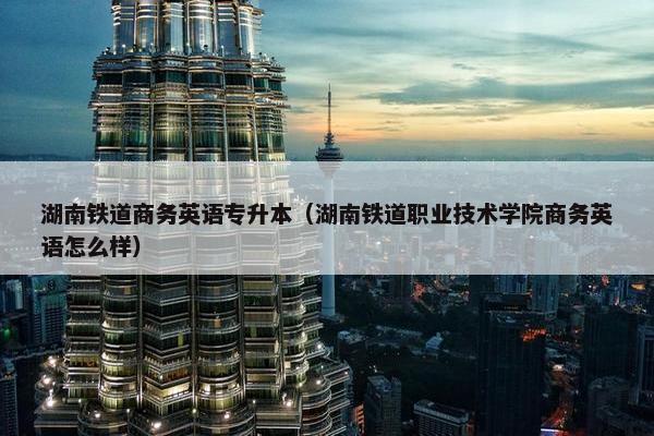 湖南铁道商务英语专升本（湖南铁道职业技术学院商务英语怎么样）