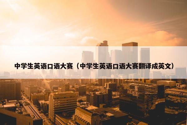 中学生英语口语大赛（中学生英语口语大赛翻译成英文）