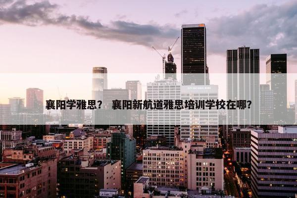 襄阳学雅思？ 襄阳新航道雅思培训学校在哪？