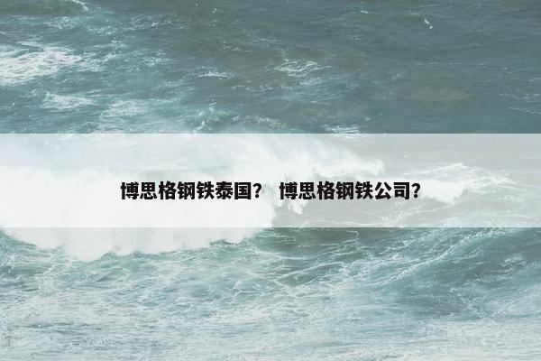 博思格钢铁泰国？ 博思格钢铁公司？