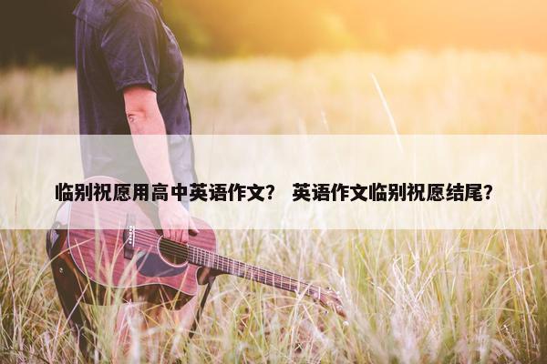临别祝愿用高中英语作文？ 英语作文临别祝愿结尾？