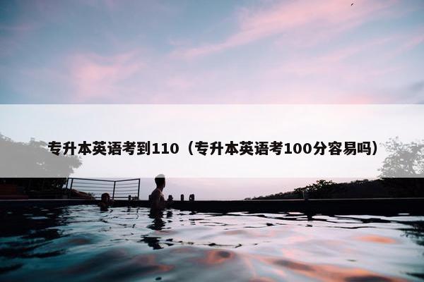 专升本英语考到110（专升本英语考100分容易吗）