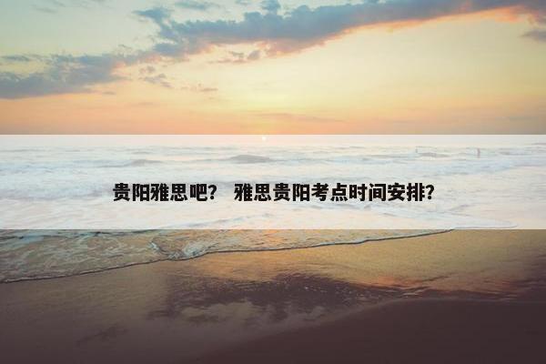 贵阳雅思吧？ 雅思贵阳考点时间安排？