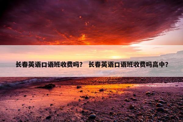 长春英语口语班收费吗？ 长春英语口语班收费吗高中？