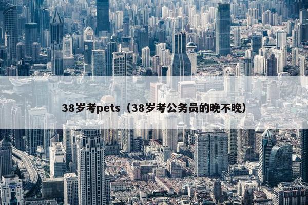 38岁考pets（38岁考公务员的晚不晚）