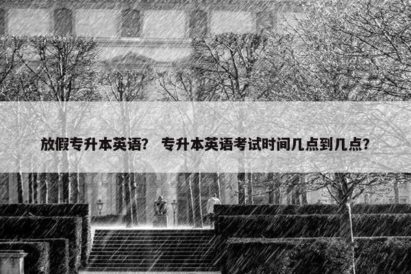 放假专升本英语？ 专升本英语考试时间几点到几点？