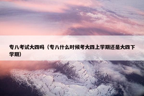专八考试大四吗（专八什么时候考大四上学期还是大四下学期）