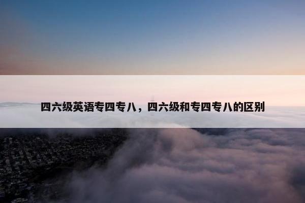 四六级英语专四专八，四六级和专四专八的区别