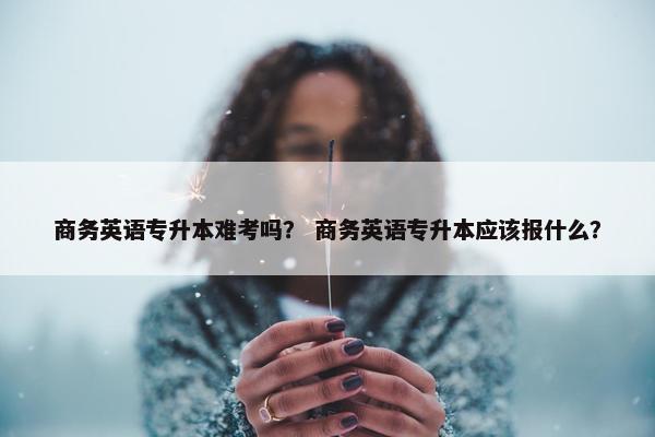 商务英语专升本难考吗？ 商务英语专升本应该报什么？