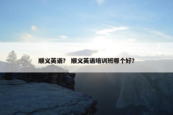 顺义英语？ 顺义英语培训班哪个好？