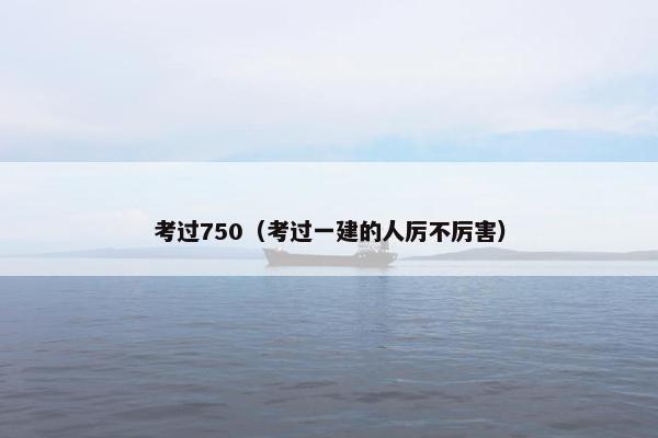 考过750（考过一建的人厉不厉害）
