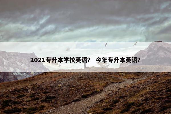 2021专升本学校英语？ 今年专升本英语？