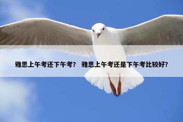 雅思上午考还下午考？ 雅思上午考还是下午考比较好？