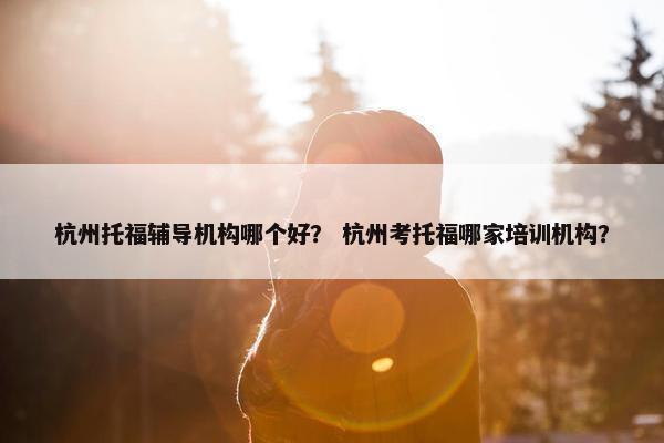 杭州托福辅导机构哪个好？ 杭州考托福哪家培训机构？
