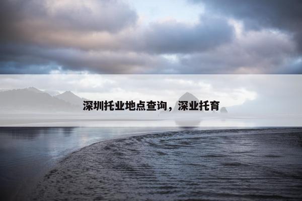 深圳托业地点查询，深业托育