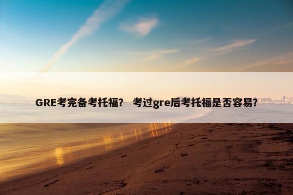 GRE考完备考托福？ 考过gre后考托福是否容易？