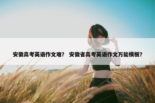 安徽高考英语作文难？ 安徽省高考英语作文万能模板？