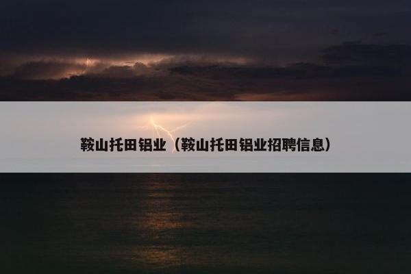 鞍山托田铝业(鞍山托田铝业招聘信息) 鞍山托田铝业(鞍山托田铝业招聘信息)
