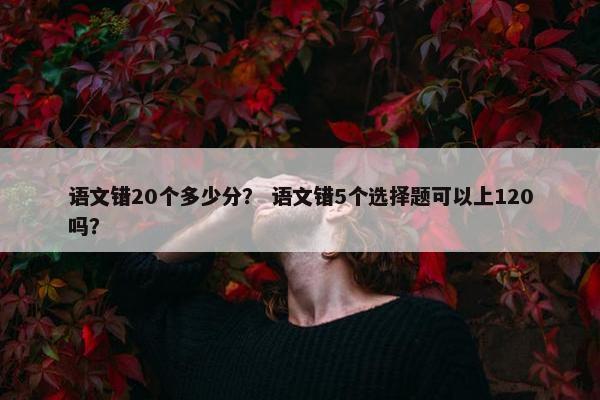 语文错20个多少分? 语文错5个选择题可以上120吗? 语文错20个多少分? 语文错5个选择题可以上120吗?