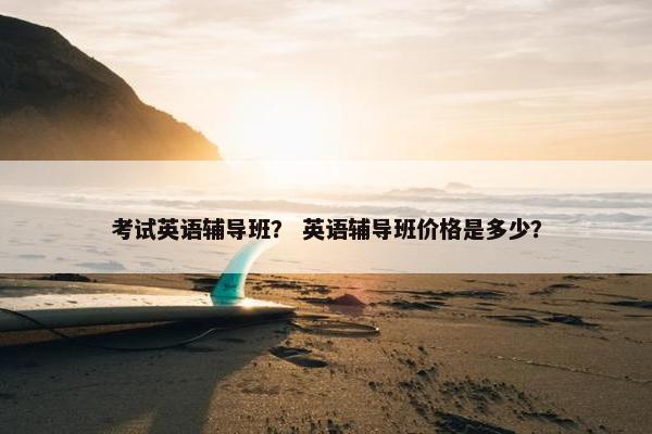 考试英语辅导班？ 英语辅导班价格是多少？