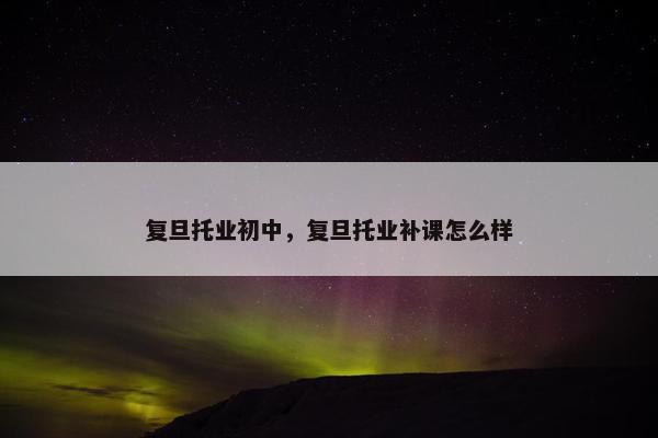 复旦托业初中，复旦托业补课怎么样