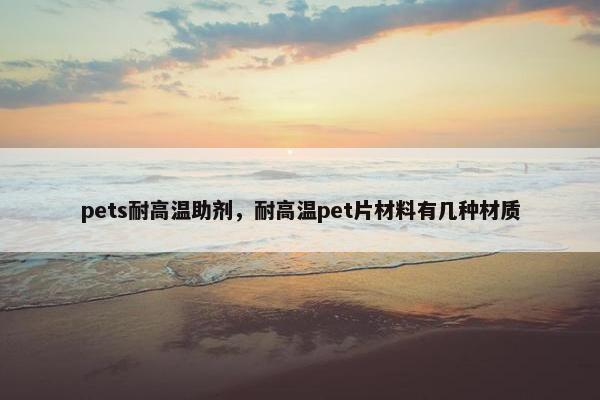 pets耐高温助剂，耐高温pet片材料有几种材质