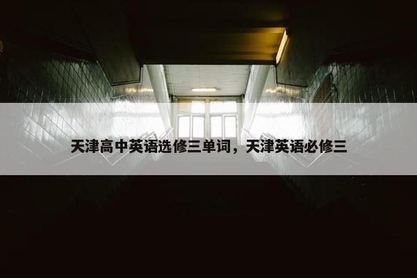 天津高中英语选修三单词，天津英语必修三