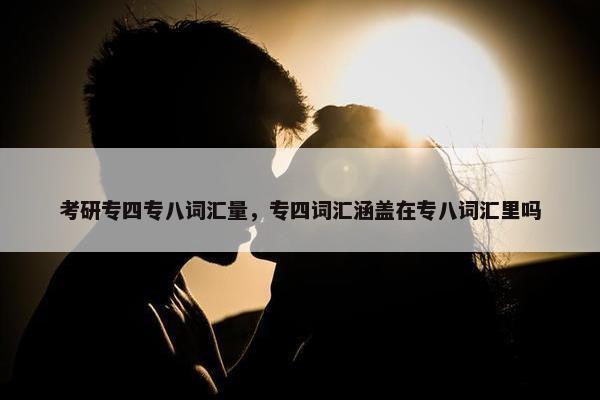 考研专四专八词汇量，专四词汇涵盖在专八词汇里吗