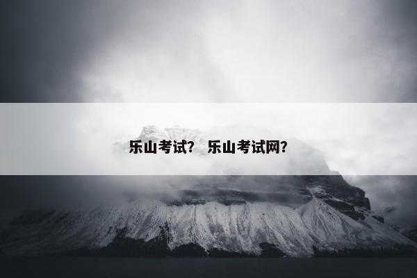 乐山考试？ 乐山考试网？