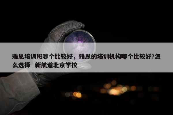雅思培训班哪个比较好，雅思的培训机构哪个比较好?怎么选择  新航道北京学校