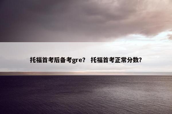 托福首考后备考gre？ 托福首考正常分数？