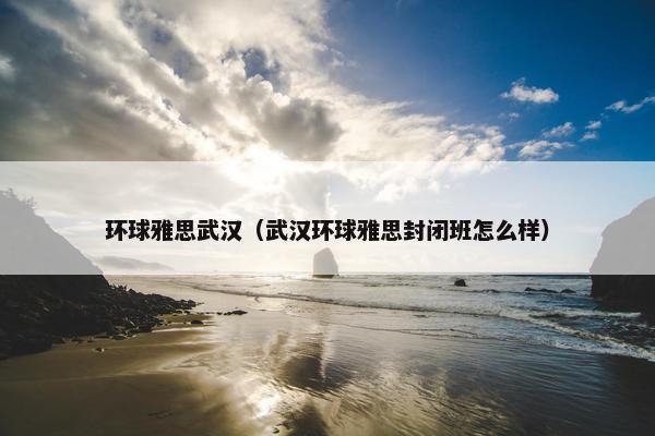环球雅思武汉（武汉环球雅思封闭班怎么样）
