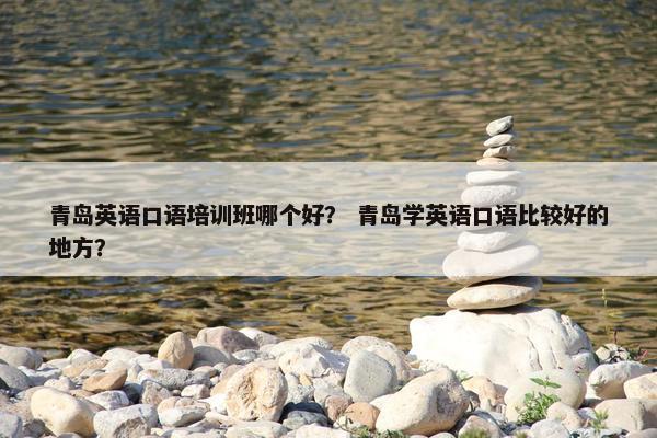 青岛英语口语培训班哪个好？ 青岛学英语口语比较好的地方？