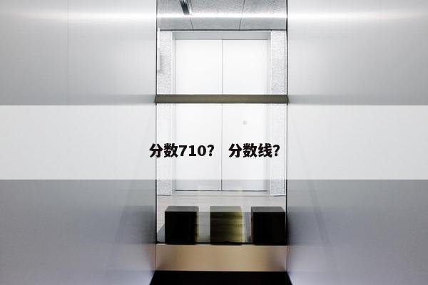 分数710？ 分数线？
