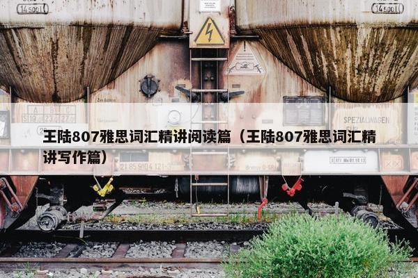 王陆807雅思词汇精讲阅读篇（王陆807雅思词汇精讲写作篇）