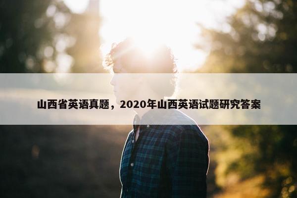 山西省英语真题，2020年山西英语试题研究答案