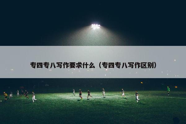 专四专八写作要求什么（专四专八写作区别）