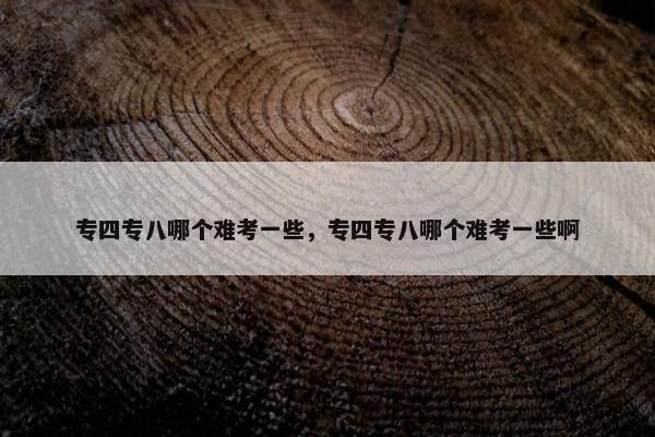 专四专八哪个难考一些，专四专八哪个难考一些啊