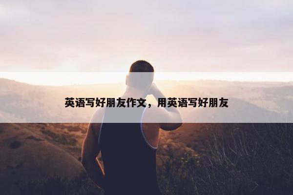 英语写好朋友作文，用英语写好朋友