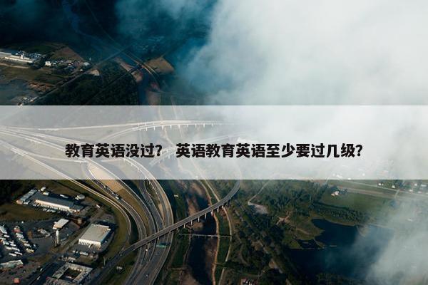教育英语没过？ 英语教育英语至少要过几级？